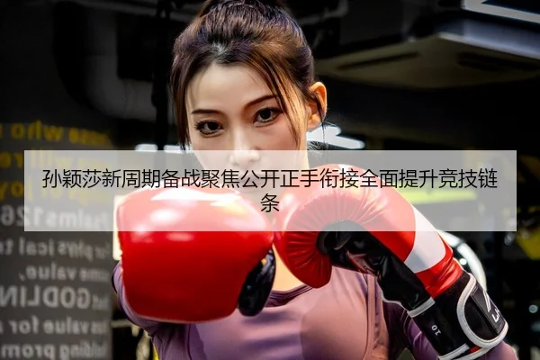 孙颖莎新周期备战聚焦公开正手衔接全面提升竞技链条